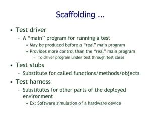 Scaffolding ...
• Test driver
– A “main” program for running a test
• May be produced before a “real” main program
• Provides more control than the “real” main program
– To driver program under test through test cases
• Test stubs
– Substitute for called functions/methods/objects
• Test harness
– Substitutes for other parts of the deployed
environment
• Ex: Software simulation of a hardware device
 