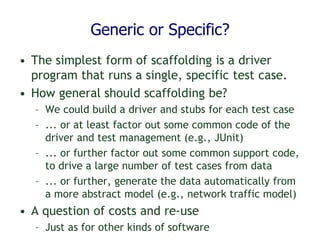 Generic or Specific?
• The simplest form of scaffolding is a driver
program that runs a single, specific test case.
• How general should scaffolding be?
– We could build a driver and stubs for each test case
– ... or at least factor out some common code of the
driver and test management (e.g., JUnit)
– ... or further factor out some common support code,
to drive a large number of test cases from data
– ... or further, generate the data automatically from
a more abstract model (e.g., network traffic model)
• A question of costs and re-use
– Just as for other kinds of software
 