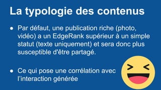 La typologie des contenus
● Par défaut, une publication riche (photo,
vidéo) a un EdgeRank supérieur à un simple
statut (texte uniquement) et sera donc plus
susceptible d'être partagé.
● Ce qui pose une corrélation avec
l’interaction générée
 
