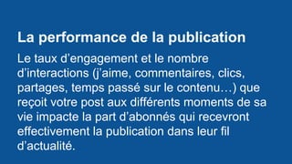 La performance de la publication
Le taux d’engagement et le nombre
d’interactions (j’aime, commentaires, clics,
partages, temps passé sur le contenu…) que
reçoit votre post aux différents moments de sa
vie impacte la part d’abonnés qui recevront
effectivement la publication dans leur fil
d’actualité.
 