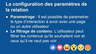 La configuration des paramètres de
la relation
● Parametrage : Il est possible de parametrer
le type d’interaction à avoir avec une page
ou un autre utilisateur
● Le filtrage de contenu: L’utilisateur peut
filtrer les contenus qu’ils souhaitent voir et
ceux qu’il ne veut pas voir
 
