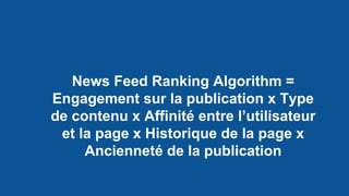 News Feed Ranking Algorithm =
Engagement sur la publication x Type
de contenu x Affinité entre l’utilisateur
et la page x Historique de la page x
Ancienneté de la publication
 