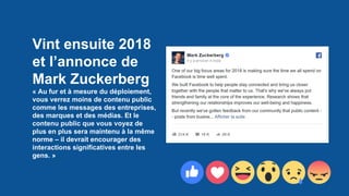 Vint ensuite 2018
et l’annonce de
Mark Zuckerberg
« Au fur et à mesure du déploiement,
vous verrez moins de contenu public
comme les messages des entreprises,
des marques et des médias. Et le
contenu public que vous voyez de
plus en plus sera maintenu à la même
norme – il devrait encourager des
interactions significatives entre les
gens. »
 