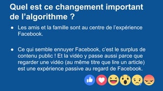 Quel est ce changement important
de l’algorithme ?
● Les amis et la famille sont au centre de l’expérience
Facebook.
● Ce qui semble ennuyer Facebook, c’est le surplus de
contenu public ! Et la vidéo y passe aussi parce que
regarder une vidéo (au même titre que lire un article)
est une expérience passive au regard de Facebook.
 