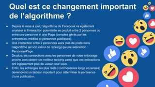Quel est ce changement important
de l’algorithme ?
● Depuis la mise à jour, l’algorithme de Facebook va également
analyser si l’interaction potentielle se produit entre 2 personnes ou
entre une personne et une Page (comptes gérés par les
entreprises, médias et personnes publiques).
● Une interaction entre 2 personnes aura plus de poids dans
l’algorithme (et son calcul du ranking) qu’une interaction
Personne-Page.
● De plus, les connections avec les personnes de votre entourage
proche vont obtenir un meilleur ranking parce que ces interactions
ont logiquement plus de valeur pour vous.
● Enfin, les échanges les plus réels (commentaires longs et pensés)
deviendront un facteur important pour déterminer la pertinence
d’une publication.
 