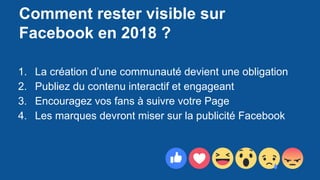 Comment rester visible sur
Facebook en 2018 ?
1. La création d’une communauté devient une obligation
2. Publiez du contenu interactif et engageant
3. Encouragez vos fans à suivre votre Page
4. Les marques devront miser sur la publicité Facebook
 