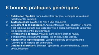 6 bonnes pratiques génériques
1. Publication réguliére : une à deux fois par jour, y compris le week-end
(idéalement le samedi).
2. Textes toujours courts : de 100 à 250 caractères
3. Le Moment de la publication: Aux alentours de midi, et après 19 heures.
Il est judicieux de faire des tests pour voir à quels moments de la journée
les publications ont le plus d'impact.
4. Privilégier les contenus visuels, dans l'ordre selon le niveau
d'engagement : les albums photos, les photos, et les vidéos.
5. Respecter sa ligne éditoriale: La ligne éditoriale correspondant à
l’univers de la marque est primordiale.
6. Garantir l’interaction: Solliciter l'opinion de la communauté au travers
des publications
 