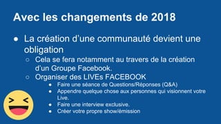 Avec les changements de 2018
● La création d’une communauté devient une
obligation
○ Cela se fera notamment au travers de la création
d’un Groupe Facebook.
○ Organiser des LIVEs FACEBOOK
● Faire une séance de Questions/Réponses (Q&A)
● Appendre quelque chose aux personnes qui visionnent votre
Live.
● Faire une interview exclusive.
● Créer votre propre show/émission
 