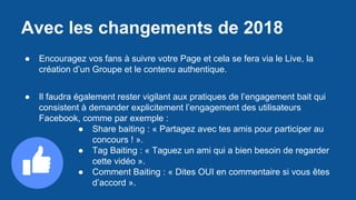 Avec les changements de 2018
● Encouragez vos fans à suivre votre Page et cela se fera via le Live, la
création d’un Groupe et le contenu authentique.
● Il faudra également rester vigilant aux pratiques de l’engagement bait qui
consistent à demander explicitement l’engagement des utilisateurs
Facebook, comme par exemple :
● Share baiting : « Partagez avec tes amis pour participer au
concours ! ».
● Tag Baiting : « Taguez un ami qui a bien besoin de regarder
cette vidéo ».
● Comment Baiting : « Dites OUI en commentaire si vous êtes
d’accord ».
 