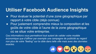 Utiliser Facebook Audience Insights
● Pour évaluer le potentiel d’une zone géographique par
rapport à votre cible (déjà connue)
● Pour justement comprendre mieux la composition et les
goûts de votre cible à l’aune de la zone géographique
où se situe votre entreprise.
Ces informations vous permettront tout autant de valider votre modèle
économique que d’affiner par exemple une campagne de publicité au regard
non plus de votre “feeling” sur la cible dans telle ville mais avec des données
exactes.
 