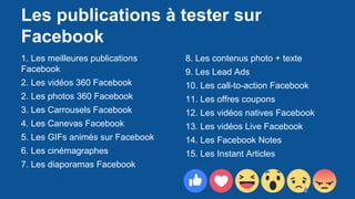 Les publications à tester sur
Facebook
1. Les meilleures publications
Facebook
2. Les vidéos 360 Facebook
2. Les photos 360 Facebook
3. Les Carrousels Facebook
4. Les Canevas Facebook
5. Les GIFs animés sur Facebook
6. Les cinémagraphes
7. Les diaporamas Facebook
8. Les contenus photo + texte
9. Les Lead Ads
10. Les call-to-action Facebook
11. Les offres coupons
12. Les vidéos natives Facebook
13. Les vidéos Live Facebook
14. Les Facebook Notes
15. Les Instant Articles
 
