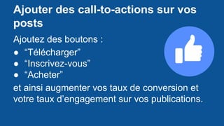 Ajouter des call-to-actions sur vos
posts
Ajoutez des boutons :
● “Télécharger”
● “Inscrivez-vous”
● “Acheter”
et ainsi augmenter vos taux de conversion et
votre taux d’engagement sur vos publications.
 