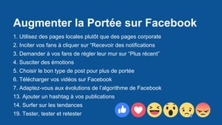 Augmenter la Portée sur Facebook
1. Utilisez des pages locales plutôt que des pages corporate
2. Inciter vos fans à cliquer sur “Recevoir des notifications
3. Demander à vos fans de régler leur mur sur “Plus récent”
4. Susciter des émotions
5. Choisir le bon type de post pour plus de portée
6. Télécharger vos vidéos sur Facebook
7. Adaptez-vous aux évolutions de l’algorithme de Facebook
13. Ajouter un hashtag à vos publications
14. Surfer sur les tendances
19. Tester, tester et retester
 