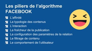 Les piliers de l’algorithme
FACEBOOK
● L’affinité
● La typologie des contenus
● L’interaction
● La fraîcheur de la publication
● La configuration des paramètres de la relation
● Le filtrage de contenu
● Le comportement de l’utilisateur
 