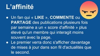 L’affinité
● Un fan qui « LIKE », COMMENTE ou
PARTAGE des publications plusieurs fois
par semaine a un « score d'affinité » plus
élevé qu'un membre qui interagit moins
souvent avec la page.
● Le premier verra donc s'afficher davantage
de mises à jour dans son fil d'actualités que
le second.
 
