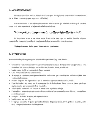 3.- ADMINISTRACIÓN

        Puede ser colectiva, pero se prefiere individual para evitar posibles copias entre los examinados
(no se deben examinar grupos superiores a 12 niños).

        Las instrucciones se dan aparte en forma oral para los niños que no saben escribir y en los otros
casos, en la parte superior de la hoja se dicta la frase siguiente:


       “Una señora pasea en la calle y ésta lloviendo”.

       Es importante avisar a los niños, antes de dictar la frase, que no podrán formular ninguna
pregunta; las preguntas invalidan la prueba cuando ésta se administra colectivamente.

       No hay tiempo de limite, generalmente dura 10 minutos.



4.- EVALUACIÓN

Se establece el siguiente puntaje de acuerdo a la representación y a los detalles.

   Una señora = un punto si se reconoce formalmente la intención de representar una persona de sexo
    femenino, aún cuando el dibujo éste mal hecho: taco alto, senos, vestido, etc.
   Medio punto si sólo se representa la figura humana
   Cero punto si no se tiene forma humana
   Se agrega un cuarto de punto por cada detalle o elemento que constituye un atributo corporal o de
    vestimenta femenina.
   Pasea = un punto por representar o por el intento de representar la acción de pasear.
   Esta lloviendo = un punto por la representación de la lluvia en forma perfecta (rayas paralelas,
    rayitas o gotas que abarquen todo el cuadrado).
   Medio punto si la lluvia cae sólo en un aparte o un ángulo del dibujo.
   Protección = un punto por paraguas o impermeable (el paraguas debe estar abierto y colocado en
    posición correcta)
   Paisaje = Un cuarto de punto por raya horizontal
   Medio punto por una calle
   Se agrega un cuarto de punto por cada elemento de paisaje (casa, árbol, grifo de incendio, auto,
    etc.), siempre que éstos no estén repetidos.
 