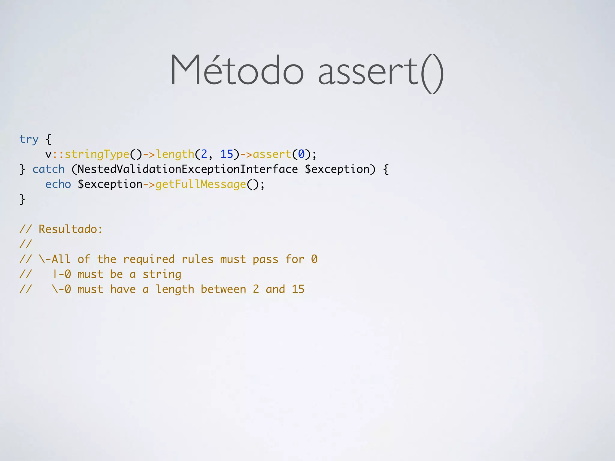 Método assert()
try {
v::stringType()->length(2, 15)->assert(0);
} catch (NestedValidationExceptionInterface $exception) {
echo $exception->getFullMessage();
}
// Resultado:
//
// -All of the required rules must pass for 0
// |-0 must be a string
// -0 must have a length between 2 and 15
 