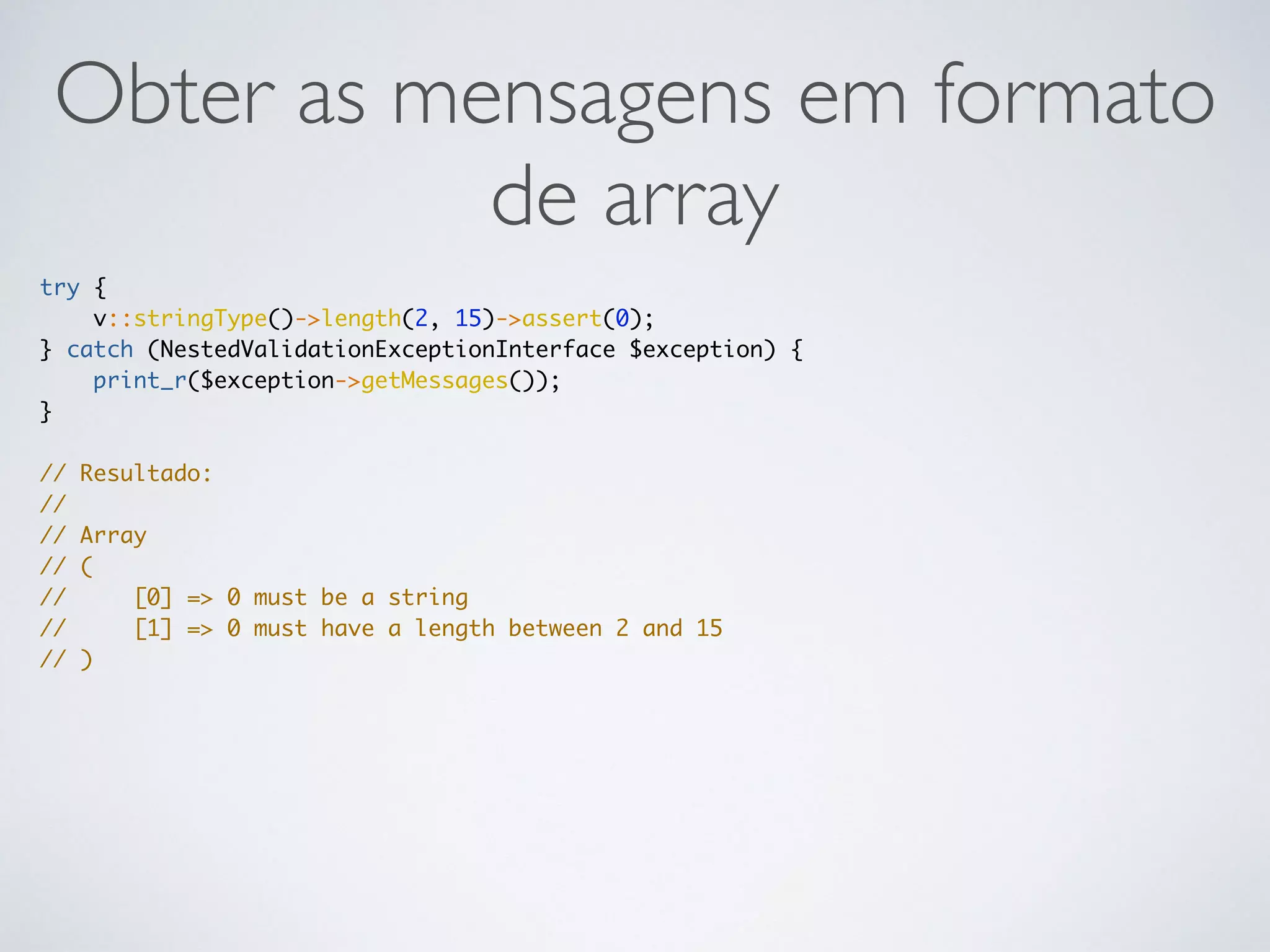 Obter as mensagens em formato
de array
try {
v::stringType()->length(2, 15)->assert(0);
} catch (NestedValidationExceptionInterface $exception) {
print_r($exception->getMessages());
}
// Resultado:
//
// Array
// (
// [0] => 0 must be a string
// [1] => 0 must have a length between 2 and 15
// )
 
