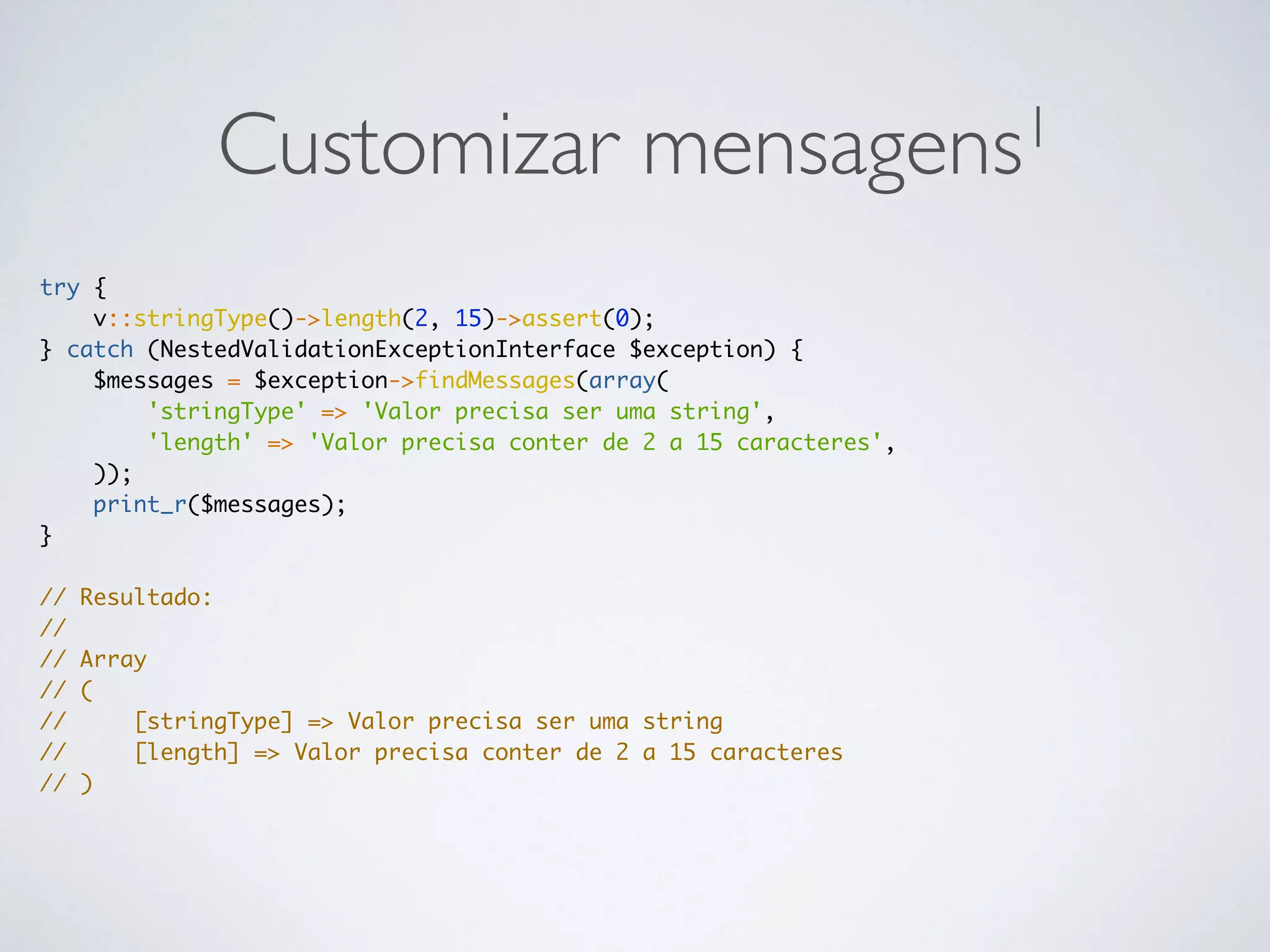Customizar mensagens1
try {
v::stringType()->length(2, 15)->assert(0);
} catch (NestedValidationExceptionInterface $exception) {
$messages = $exception->findMessages(array(
'stringType' => 'Valor precisa ser uma string',
'length' => 'Valor precisa conter de 2 a 15 caracteres',
));
print_r($messages);
}
// Resultado:
//
// Array
// (
// [stringType] => Valor precisa ser uma string
// [length] => Valor precisa conter de 2 a 15 caracteres
// )
 