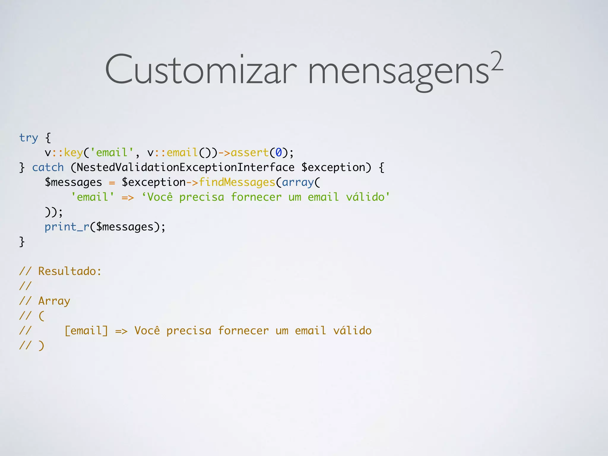 Customizar mensagens2
try {
v::key('email', v::email())->assert(0);
} catch (NestedValidationExceptionInterface $exception) {
$messages = $exception->findMessages(array(
'email' => ‘Você precisa fornecer um email válido'
));
print_r($messages);
}
// Resultado:
//
// Array
// (
// [email] => Você precisa fornecer um email válido
// )
 