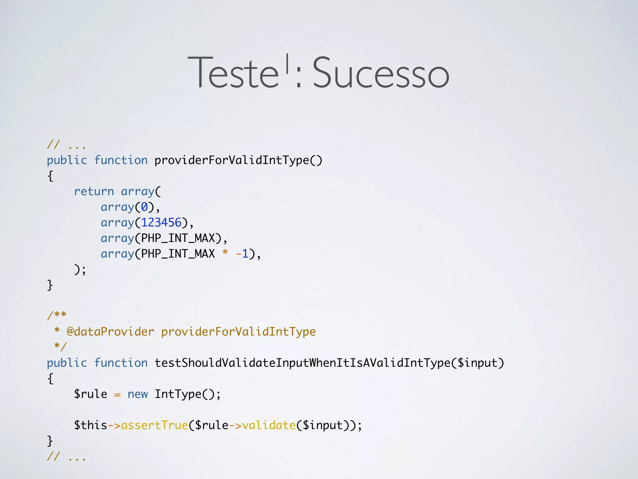 Teste1: Sucesso
// ...
public function providerForValidIntType()
{
return array(
array(0),
array(123456),
array(PHP_INT_MAX),
array(PHP_INT_MAX * -1),
);
}
/**
* @dataProvider providerForValidIntType
*/
public function testShouldValidateInputWhenItIsAValidIntType($input)
{
$rule = new IntType();
$this->assertTrue($rule->validate($input));
}
// ...
 