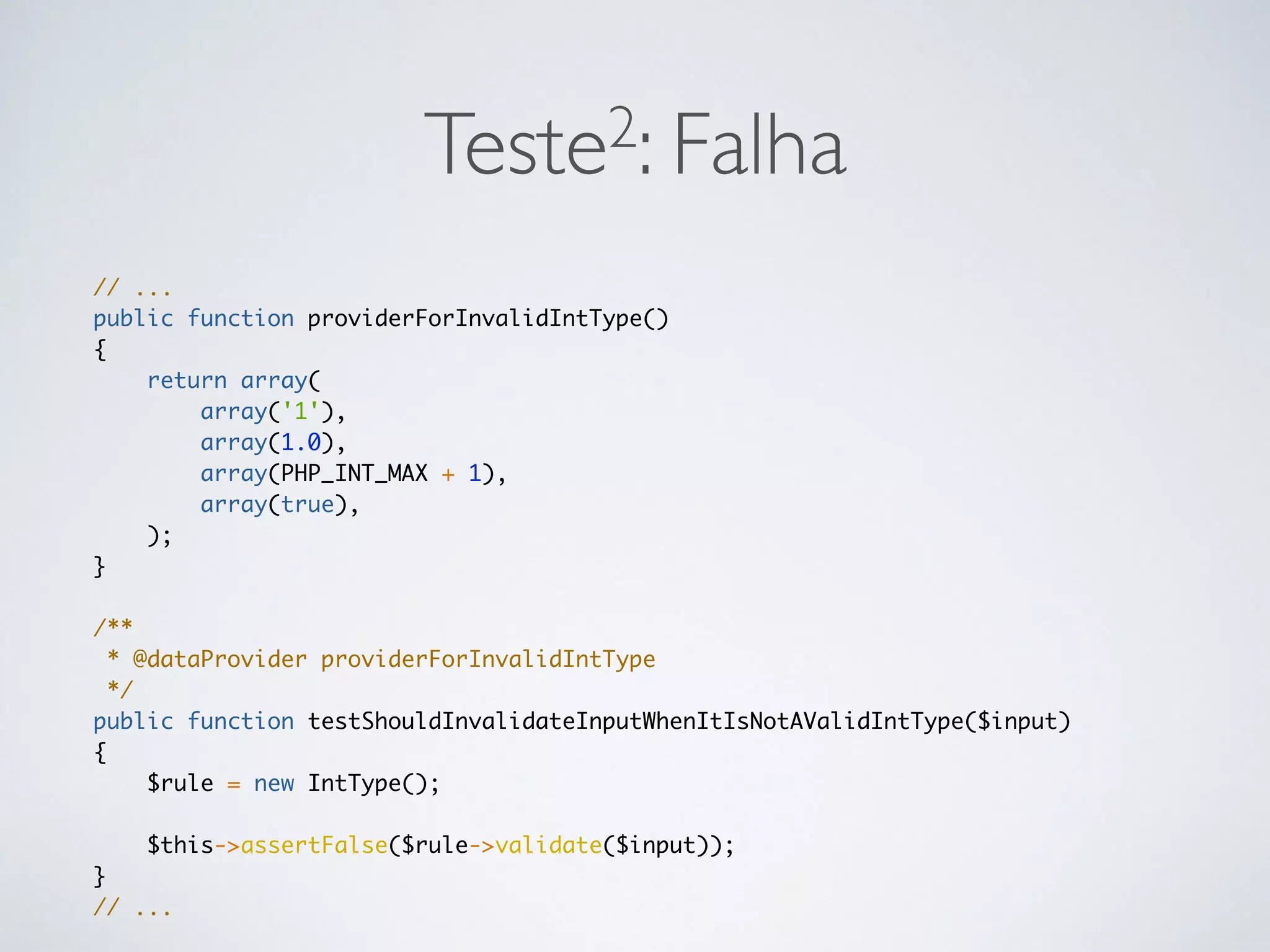 Teste2: Falha
// ...
public function providerForInvalidIntType()
{
return array(
array('1'),
array(1.0),
array(PHP_INT_MAX + 1),
array(true),
);
}
/**
* @dataProvider providerForInvalidIntType
*/
public function testShouldInvalidateInputWhenItIsNotAValidIntType($input)
{
$rule = new IntType();
$this->assertFalse($rule->validate($input));
}
// ...
 