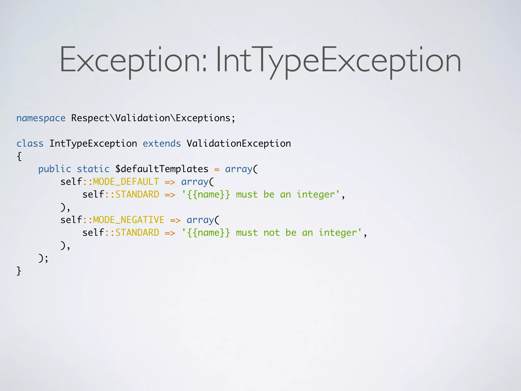 Exception: IntTypeException
namespace RespectValidationExceptions;
class IntTypeException extends ValidationException
{
public static $defaultTemplates = array(
self::MODE_DEFAULT => array(
self::STANDARD => '{{name}} must be an integer',
),
self::MODE_NEGATIVE => array(
self::STANDARD => '{{name}} must not be an integer',
),
);
}
 