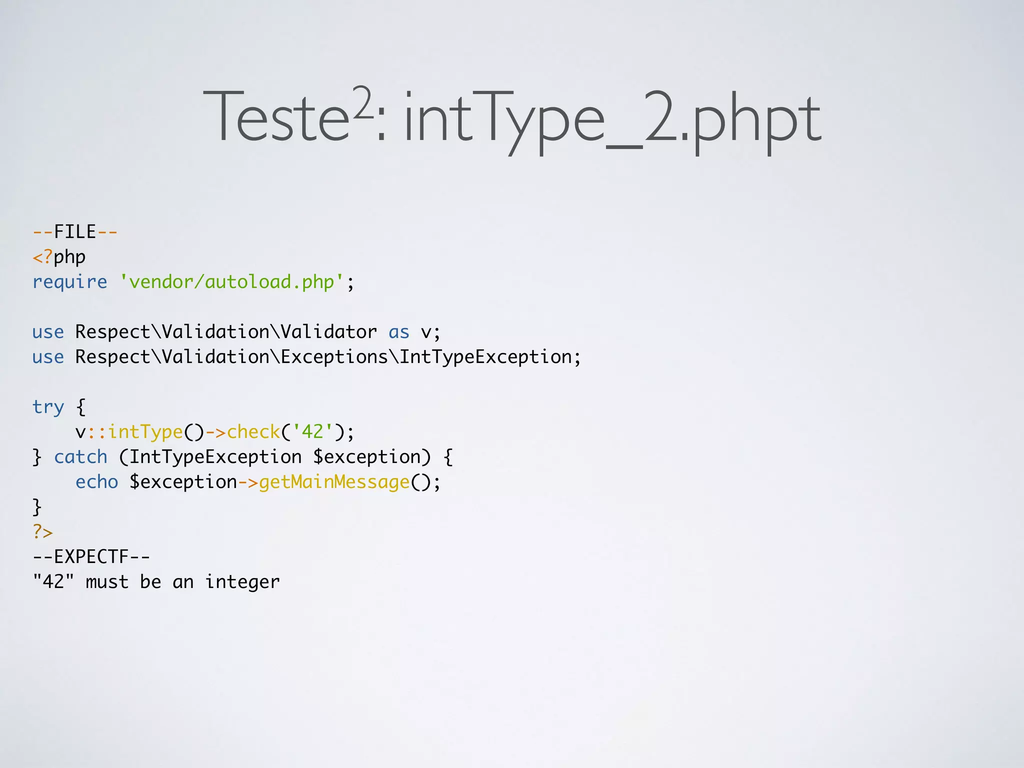 Teste2: intType_2.phpt
--FILE--
<?php
require 'vendor/autoload.php';
use RespectValidationValidator as v;
use RespectValidationExceptionsIntTypeException;
try {
v::intType()->check('42');
} catch (IntTypeException $exception) {
echo $exception->getMainMessage();
}
?>
--EXPECTF--
"42" must be an integer
 