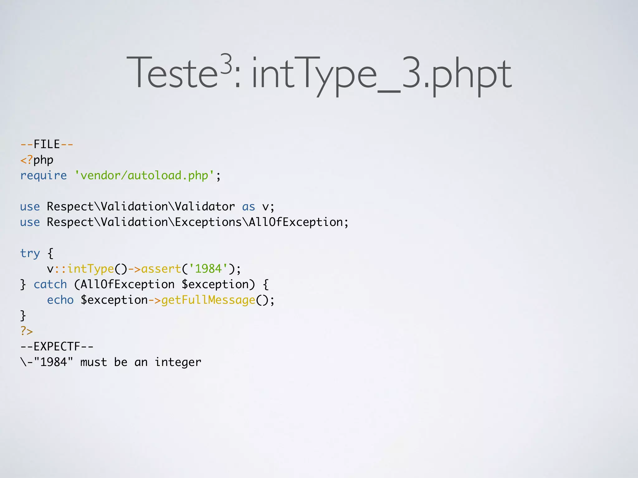 Teste3: intType_3.phpt
--FILE--
<?php
require 'vendor/autoload.php';
use RespectValidationValidator as v;
use RespectValidationExceptionsAllOfException;
try {
v::intType()->assert('1984');
} catch (AllOfException $exception) {
echo $exception->getFullMessage();
}
?>
--EXPECTF--
-"1984" must be an integer
 
