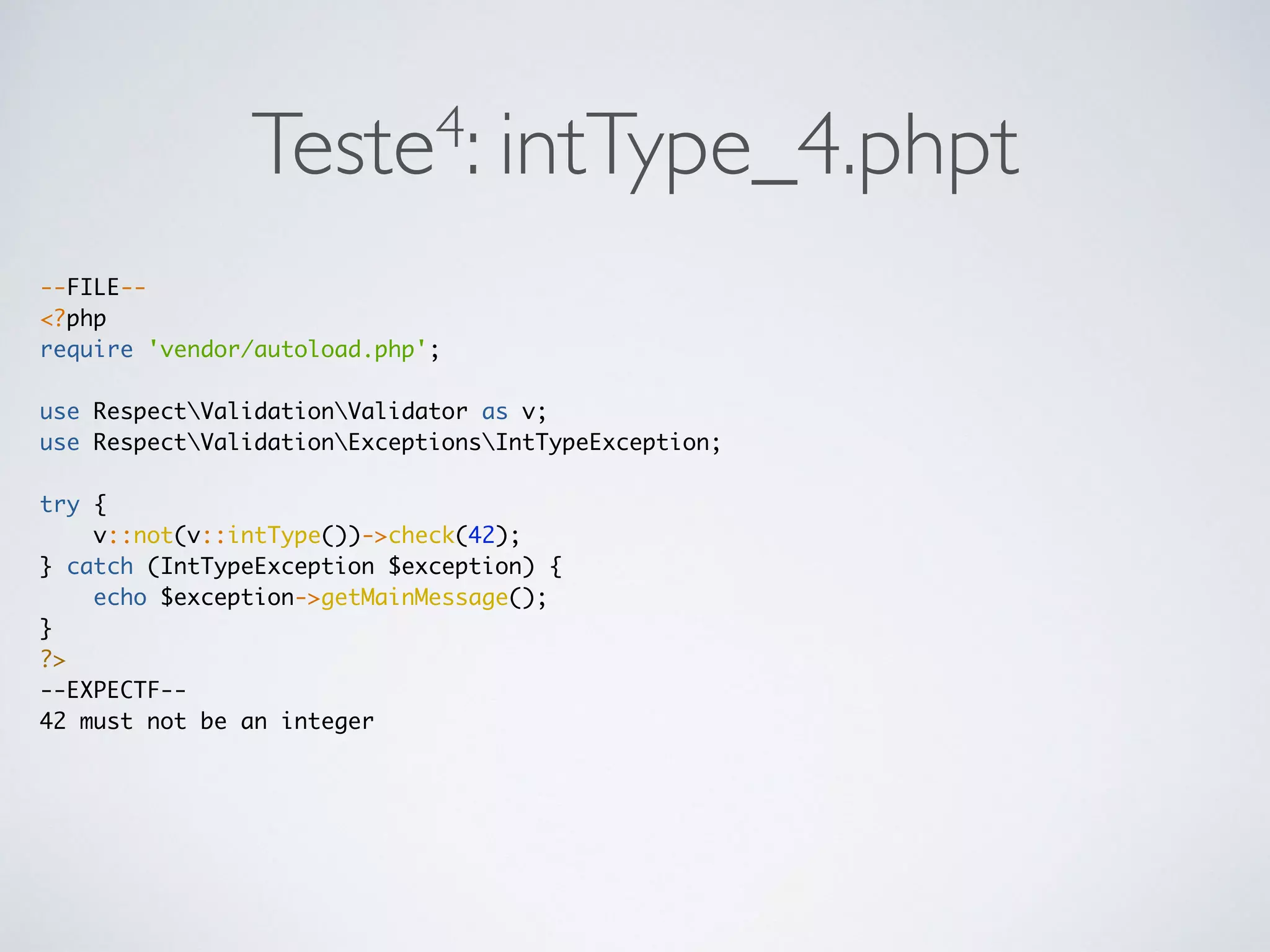Teste4: intType_4.phpt
--FILE--
<?php
require 'vendor/autoload.php';
use RespectValidationValidator as v;
use RespectValidationExceptionsIntTypeException;
try {
v::not(v::intType())->check(42);
} catch (IntTypeException $exception) {
echo $exception->getMainMessage();
}
?>
--EXPECTF--
42 must not be an integer
 