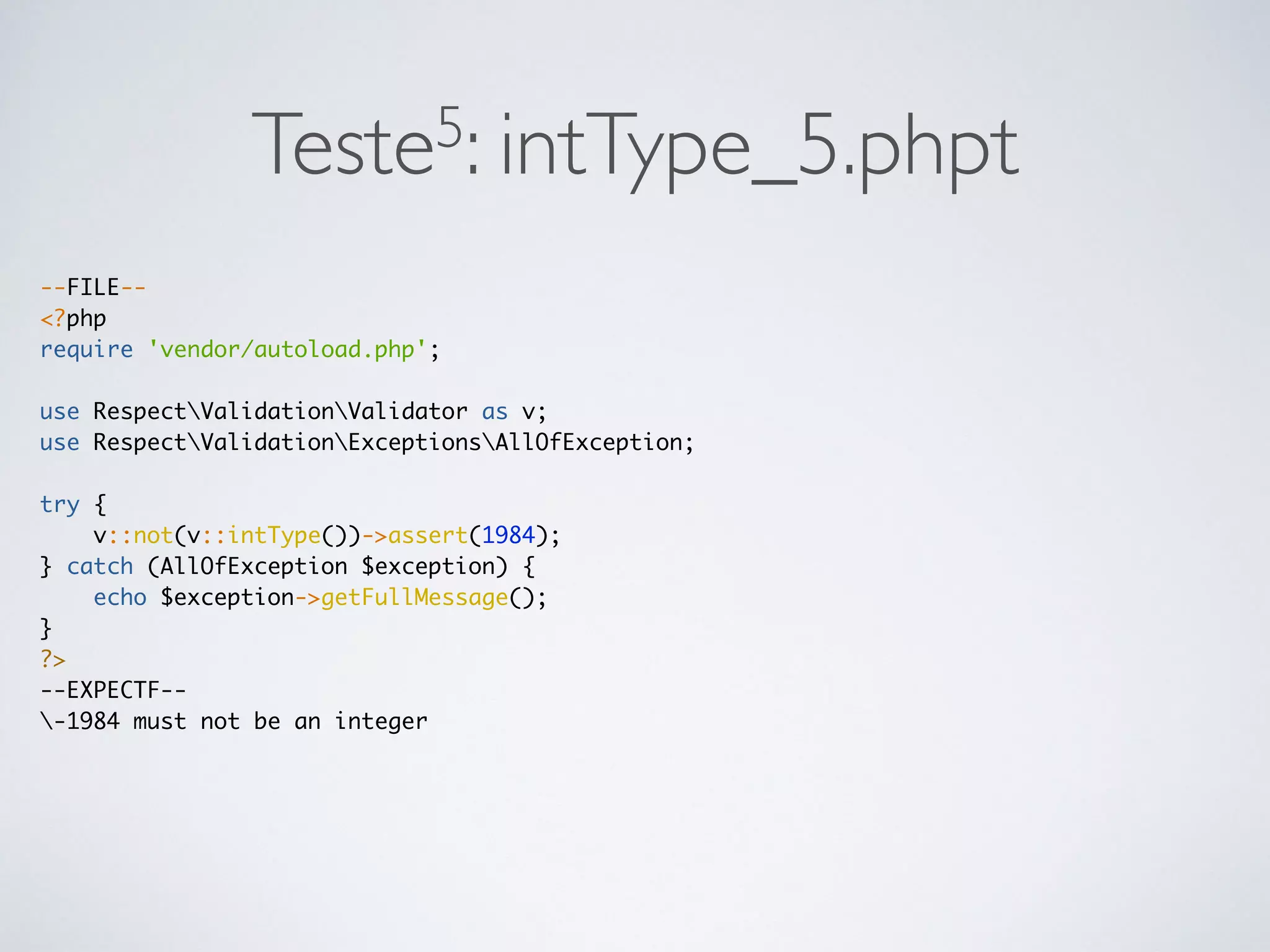 Teste5: intType_5.phpt
--FILE--
<?php
require 'vendor/autoload.php';
use RespectValidationValidator as v;
use RespectValidationExceptionsAllOfException;
try {
v::not(v::intType())->assert(1984);
} catch (AllOfException $exception) {
echo $exception->getFullMessage();
}
?>
--EXPECTF--
-1984 must not be an integer
 