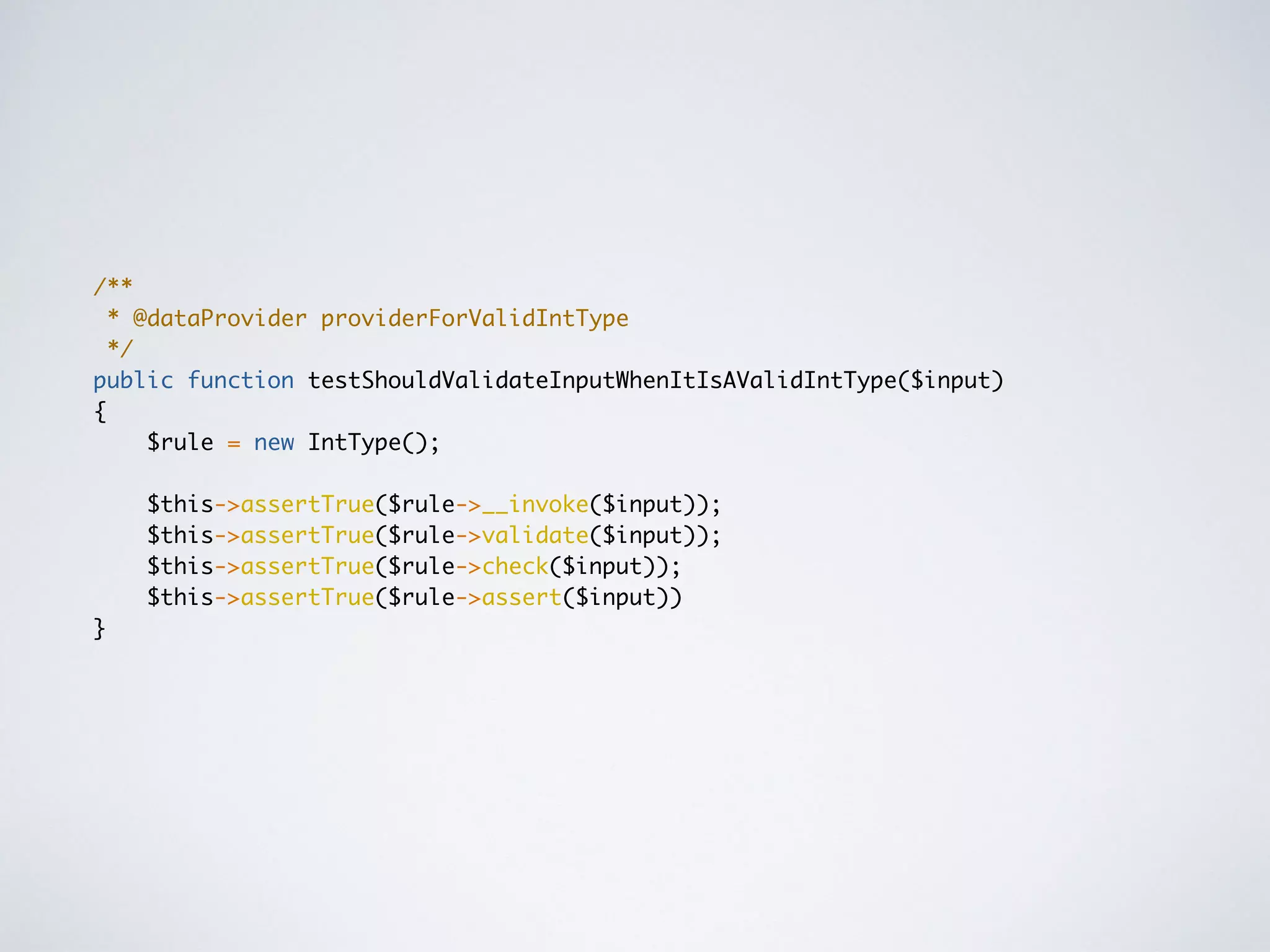 /**
* @dataProvider providerForValidIntType
*/
public function testShouldValidateInputWhenItIsAValidIntType($input)
{
$rule = new IntType();
$this->assertTrue($rule->__invoke($input));
$this->assertTrue($rule->validate($input));
$this->assertTrue($rule->check($input));
$this->assertTrue($rule->assert($input))
}
 