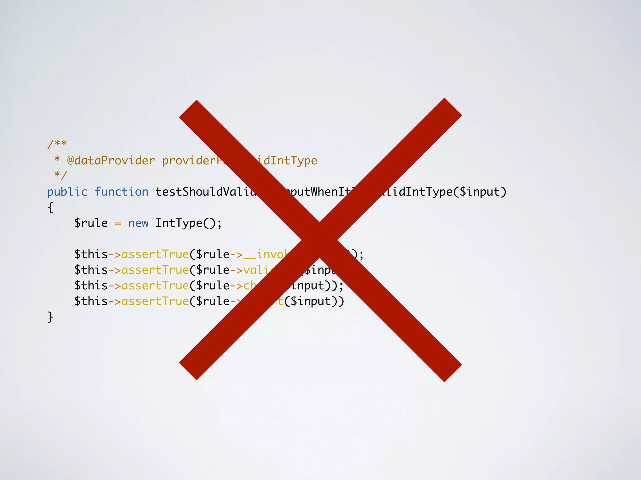 /**
* @dataProvider providerForValidIntType
*/
public function testShouldValidateInputWhenItIsAValidIntType($input)
{
$rule = new IntType();
$this->assertTrue($rule->__invoke($input));
$this->assertTrue($rule->validate($input));
$this->assertTrue($rule->check($input));
$this->assertTrue($rule->assert($input))
}
 