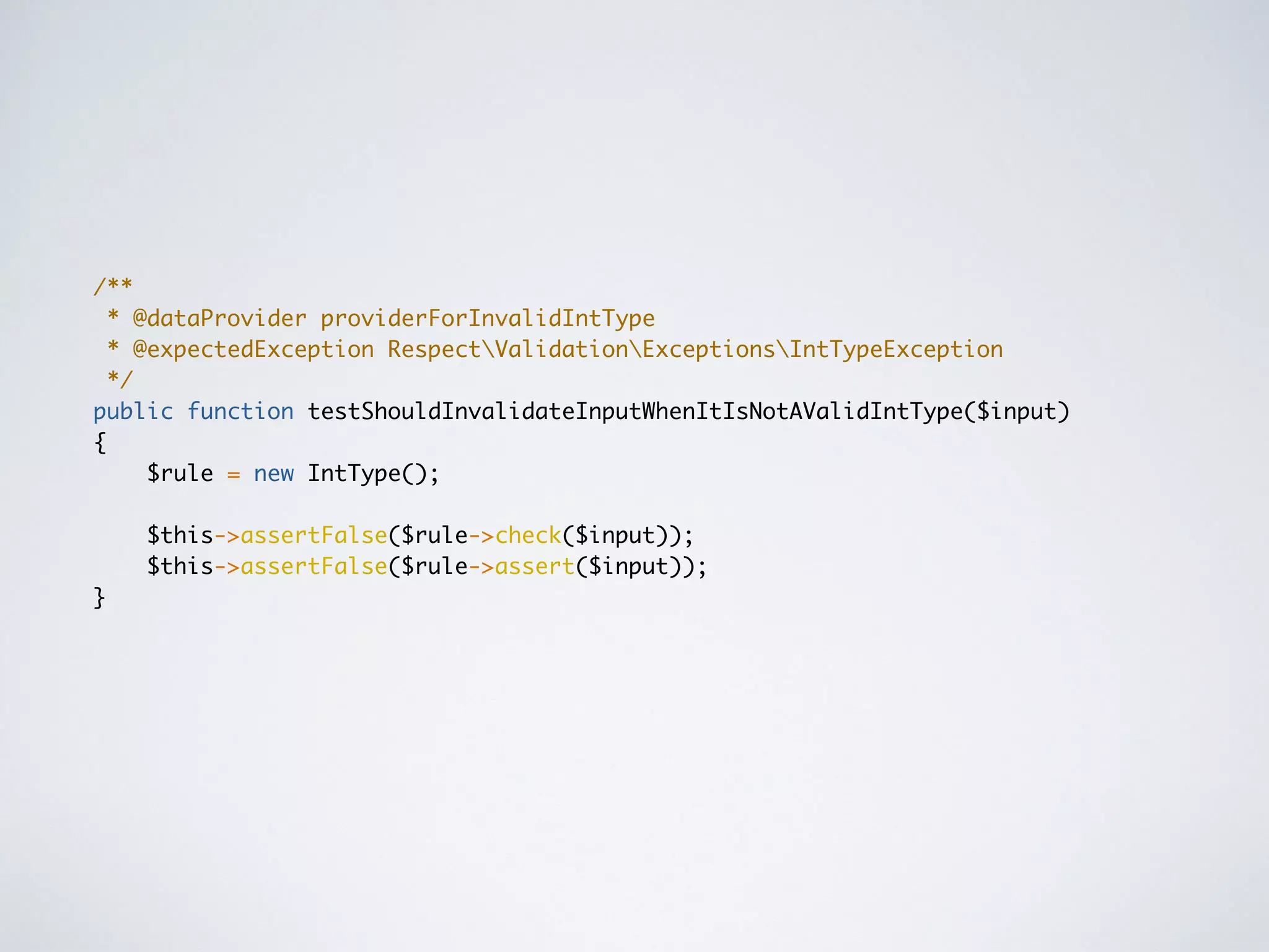/**
* @dataProvider providerForInvalidIntType
* @expectedException RespectValidationExceptionsIntTypeException
*/
public function testShouldInvalidateInputWhenItIsNotAValidIntType($input)
{
$rule = new IntType();
$this->assertFalse($rule->check($input));
$this->assertFalse($rule->assert($input));
}
 