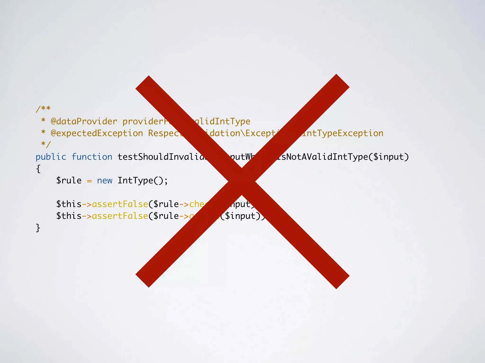 /**
* @dataProvider providerForInvalidIntType
* @expectedException RespectValidationExceptionsIntTypeException
*/
public function testShouldInvalidateInputWhenItIsNotAValidIntType($input)
{
$rule = new IntType();
$this->assertFalse($rule->check($input));
$this->assertFalse($rule->assert($input));
}
 