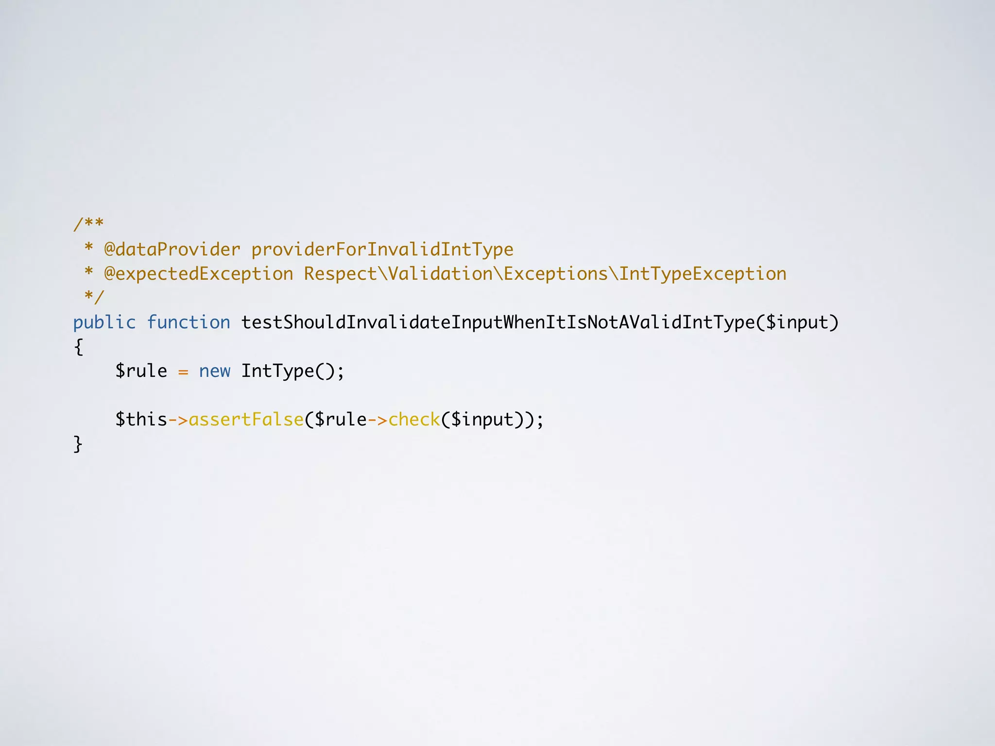 /**
* @dataProvider providerForInvalidIntType
* @expectedException RespectValidationExceptionsIntTypeException
*/
public function testShouldInvalidateInputWhenItIsNotAValidIntType($input)
{
$rule = new IntType();
$this->assertFalse($rule->check($input));
}
 