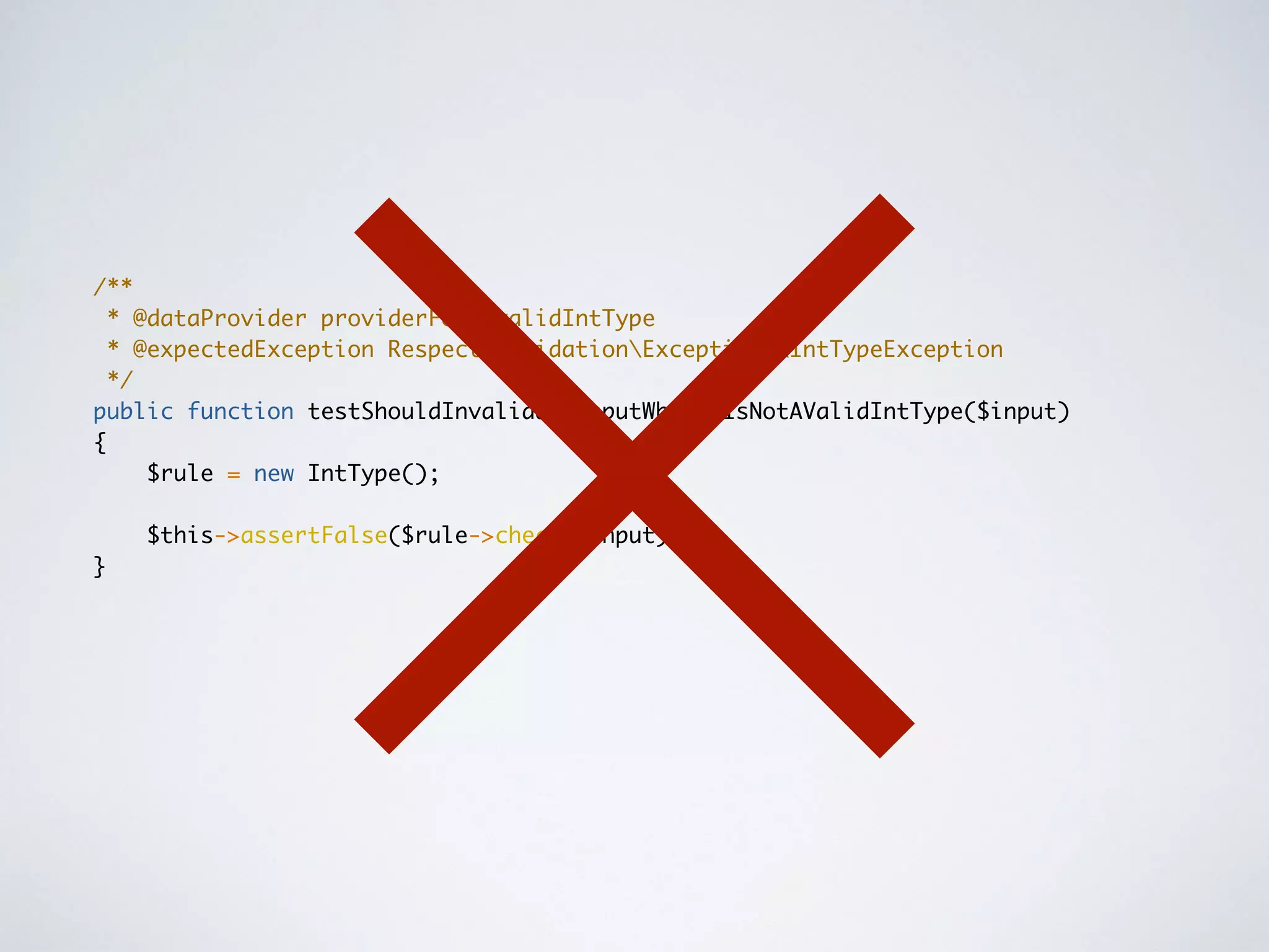 /**
* @dataProvider providerForInvalidIntType
* @expectedException RespectValidationExceptionsIntTypeException
*/
public function testShouldInvalidateInputWhenItIsNotAValidIntType($input)
{
$rule = new IntType();
$this->assertFalse($rule->check($input));
}
 