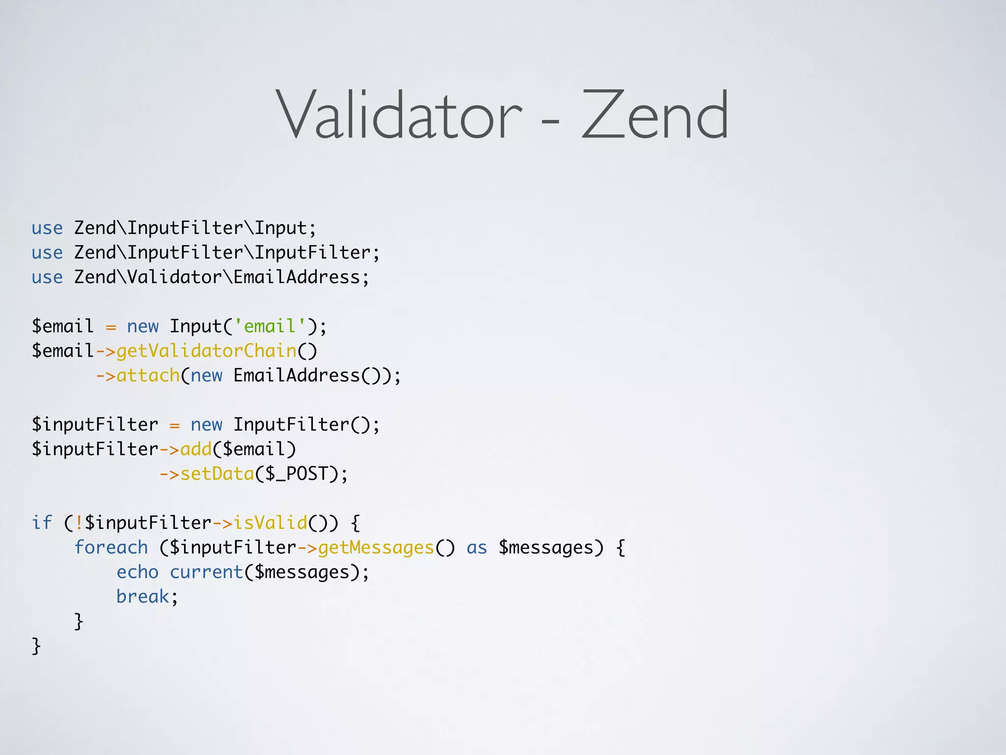 Validator - Zend
use ZendInputFilterInput;
use ZendInputFilterInputFilter;
use ZendValidatorEmailAddress;
$email = new Input('email');
$email->getValidatorChain()
->attach(new EmailAddress());
$inputFilter = new InputFilter();
$inputFilter->add($email)
->setData($_POST);
if (!$inputFilter->isValid()) {
foreach ($inputFilter->getMessages() as $messages) {
echo current($messages);
break;
}
}
 