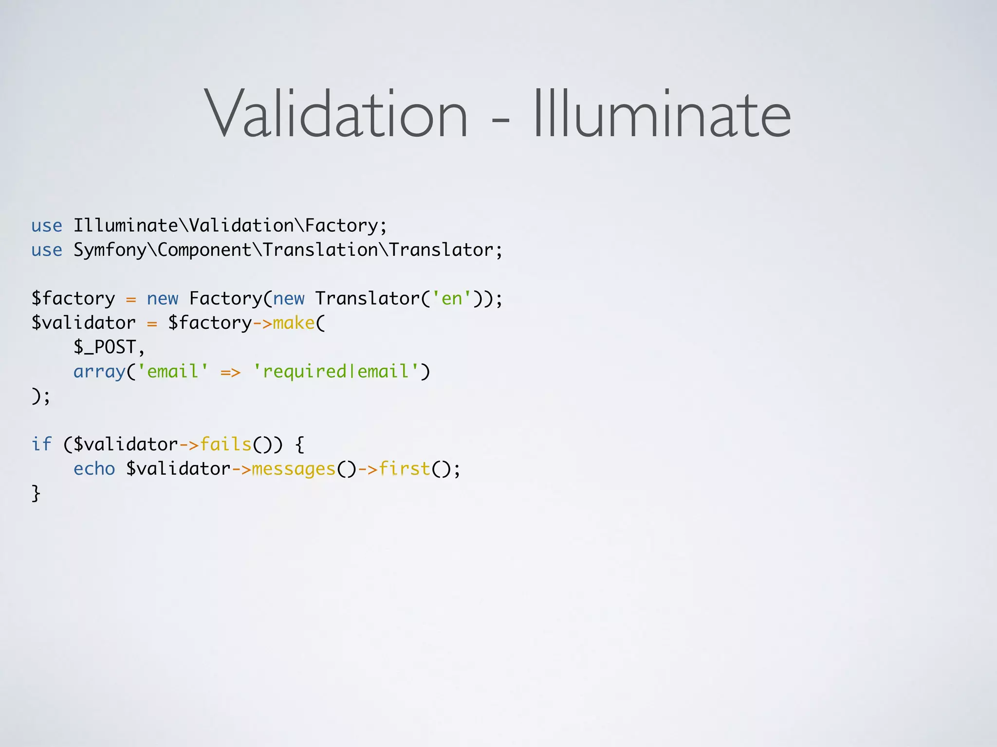 Validation - Illuminate
use IlluminateValidationFactory;
use SymfonyComponentTranslationTranslator;
$factory = new Factory(new Translator('en'));
$validator = $factory->make(
$_POST,
array('email' => 'required|email')
);
if ($validator->fails()) {
echo $validator->messages()->first();
}
 