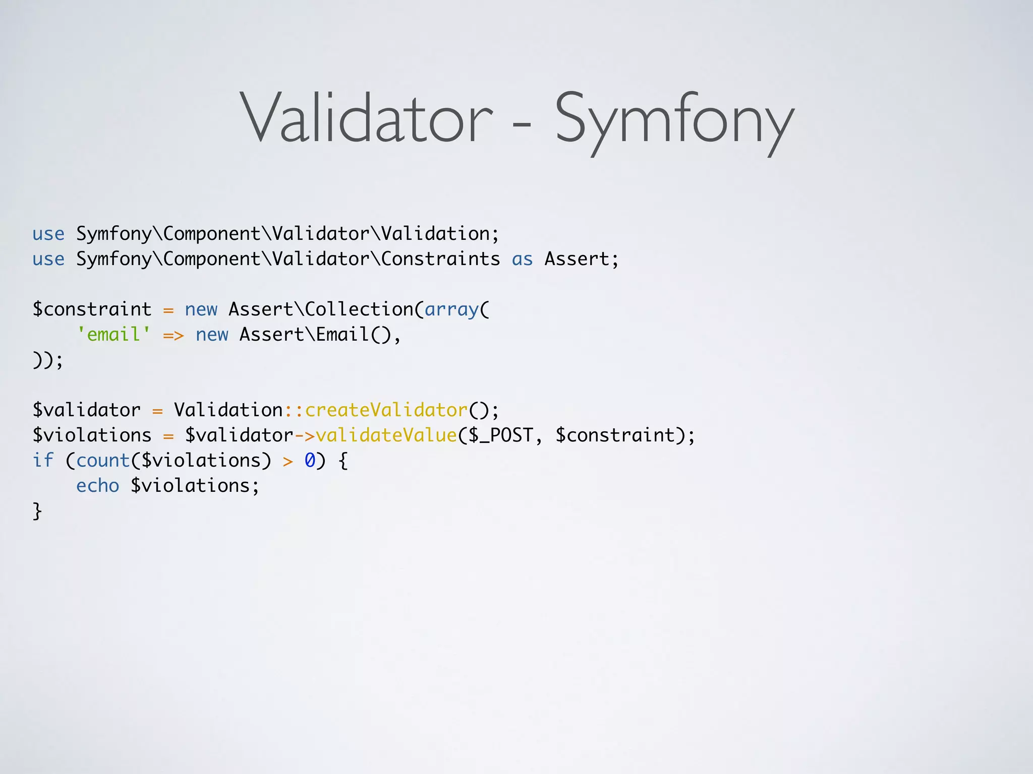 Validator - Symfony
use SymfonyComponentValidatorValidation;
use SymfonyComponentValidatorConstraints as Assert;
$constraint = new AssertCollection(array(
'email' => new AssertEmail(),
));
$validator = Validation::createValidator();
$violations = $validator->validateValue($_POST, $constraint);
if (count($violations) > 0) {
echo $violations;
}
 