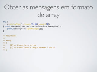 Obter as mensagens em formato
de array
try {
v::stringType()->length(2, 15)->assert(0);
} catch (NestedValidationExceptionInterface $exception) {
print_r($exception->getMessages());
}
// Resultado:
//
// Array
// (
// [0] => 0 must be a string
// [1] => 0 must have a length between 2 and 15
// )
 