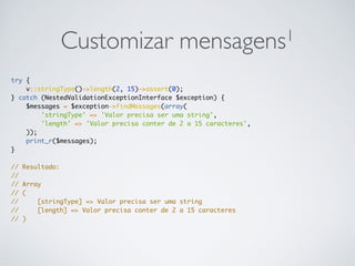 Customizar mensagens1
try {
v::stringType()->length(2, 15)->assert(0);
} catch (NestedValidationExceptionInterface $exception) {
$messages = $exception->findMessages(array(
'stringType' => 'Valor precisa ser uma string',
'length' => 'Valor precisa conter de 2 a 15 caracteres',
));
print_r($messages);
}
// Resultado:
//
// Array
// (
// [stringType] => Valor precisa ser uma string
// [length] => Valor precisa conter de 2 a 15 caracteres
// )
 