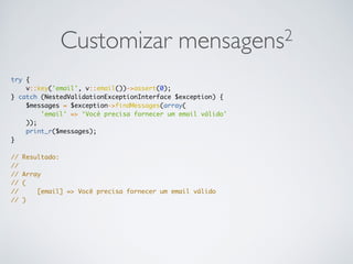 Customizar mensagens2
try {
v::key('email', v::email())->assert(0);
} catch (NestedValidationExceptionInterface $exception) {
$messages = $exception->findMessages(array(
'email' => ‘Você precisa fornecer um email válido'
));
print_r($messages);
}
// Resultado:
//
// Array
// (
// [email] => Você precisa fornecer um email válido
// )
 