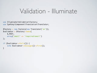 Validation - Illuminate
use IlluminateValidationFactory;
use SymfonyComponentTranslationTranslator;
$factory = new Factory(new Translator('en'));
$validator = $factory->make(
$_POST,
array('email' => 'required|email')
);
if ($validator->fails()) {
echo $validator->messages()->first();
}
 