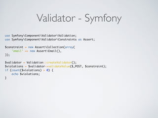 Validator - Symfony
use SymfonyComponentValidatorValidation;
use SymfonyComponentValidatorConstraints as Assert;
$constraint = new AssertCollection(array(
'email' => new AssertEmail(),
));
$validator = Validation::createValidator();
$violations = $validator->validateValue($_POST, $constraint);
if (count($violations) > 0) {
echo $violations;
}
 