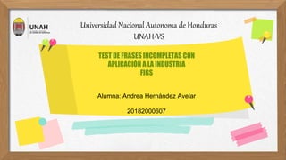 Universidad Nacional Autonoma de Honduras
UNAH-VS
TEST DE FRASES INCOMPLETAS CON
APLICACIÓN A LA INDUSTRIA
FIGS
Alumna: Andrea Hernández Avelar
20182000607
 