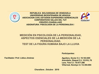 REPUBLICA BOLIVARIANA DE VENEZUELA
UNIVERSIDAD BICENTENARIA DE ARAGUA
ASOCIACION CIVIL ESTUDIOS SUPERIORES GERENCIALES
CORPORATIVOS VALLES DEL TUY
CREATEC-CHARALLAVE
ASIGNATURA: PSICOLOGÍA DE LA PERSONALIDA I
Facilitador: Prof. Lidice Jiménez
Participantes:
Aguilera, Xovier C.I. 19.163.005
Avendaño, Raquel C-I. 15.910,.76
Lara, Ysis C.I. 10.077.298
Villarreal, Norelys C.I 12.394.894
Charallave , Octubre 2019
MEDICIÓN EN PSICOLOGÍA DE LA PERSONALIDAD,
ASPECTOS ESENCIALES DE LA MEDICIÓN DE LA
PERSONALIDAD.
TEST DE LA FIGURA HUMANA BAJO LA LLUVIA
 
