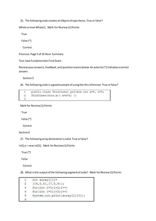 25. The followingcode createsanObjectof type Horse.True or false?
Whale a=newWhale(); Mark for Review (1) Points
True
False (*)
Correct
Previous Page 5 of 10 Next Summary
Test:Java FundamentalsFinal Exam
Reviewyouranswers,feedback,and questionscoresbelow.Anasterisk(*) indicatesacorrect
answer.
Section5
26. The followingcode isagoodexample of usingthe thisreference.True orfalse?
Mark for Review(1) Points
True
False (*)
Correct
Section6
27. The followingarraydeclarationisvalid.True orfalse?
int[] y= newint[5]; Mark forReview(1) Points
True (*)
False
Correct
28. What isthe outputof the followingsegmentof code? Mark forReview (1) Points
 