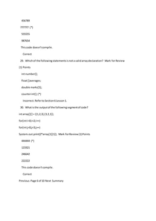 456789
777777 (*)
555555
987654
Thiscode doesn'tcompile.
Correct
29. Whichof the followingstatementsisnota validarraydeclaration? Mark for Review
(1) Points
int number[];
float[]averages;
double marks[5];
counterint[];(*)
Incorrect.RefertoSection6 Lesson1.
30. What isthe outputof the followingsegmentof code?
intarray[][] = {{1,2,3},{3,2,1}};
for(inti=0;i<2;i++)
for(intj=0;j<3;j++)
System.out.print(2*array[1][1]); Mark forReview (1) Points
444444 (*)
123321
246642
222222
This code doesn'tcompile.
Correct
Previous Page 6 of 10 Next Summary
 