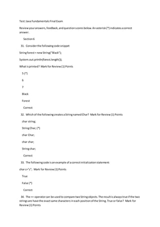 Test:Java FundamentalsFinal Exam
Reviewyouranswers,feedback,andquestionscoresbelow.Anasterisk(*) indicatesacorrect
answer.
Section6
31. Considerthe followingcode snippet
Stringforest= newString("Black");
System.out.println(forest.length());
What isprinted? Mark for Review(1) Points
5 (*)
6
7
Black
Forest
Correct
32. Whichof the followingcreatesaStringnamedChar? Mark for Review (1) Points
char string;
StringChar; (*)
char Char;
char char;
Stringchar;
Correct
33. The followingcode isanexample of acorrectinitializationstatement:
char c="c"; Mark for Review(1) Points
True
False (*)
Correct
34. The == operatorcan be usedto compare twoStringobjects.The resultisalwaystrue if the two
stringsare have the exactsame characters ineach positionof the String.True or false? Mark for
Review(1) Points
 